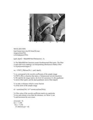 MATLAB CODE
load /home/nirav/elec301/lena256.mat;
imagesc(lena256);
colormap(gray(256));

[qmf, dqmf] = MakeBSFilter('Deslauriers', 3);

% The MakeBSFilter function creates biorthonormal filter pairs. The filter
% pairs that we're making is an Interpolating (Deslauriers-Dubuc) filter
% of polynomial degree 3

wc = FWT2_PB(lena256, 1, qmf, dqmf);

% wc correspond to the wavelet coefficients of the sample image
% FWT2_PB is a function that takes a 2 dimensional wavelet transform
% We specify the image matrix, the level of coarseness (1), the quadrature
% mirror filter (qmf), and the dual quadrature mirror filter (dqmf)

% we take a tolerance which is some fraction
% of the norm of the sample image

nl = norm(lena256) / (4 * norm(size(lena256)));

% if the value of the wavelet coefficient matrix at a particular
% row and column is less than the tolerance, we 'throw' it out
% and increment the zero count.

zerocount = 0;
for i = 1:256
 for j = 1:256
  if ( abs(wc(i,j)) < nl)
 