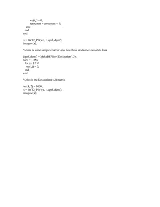 wc(i,j) = 0;
     zerocount = zerocount + 1;
  end
 end
end

x = IWT2_PB(wc, 1, qmf, dqmf);
imagesc(x);

% here is some sample code to view how these deslauriers wavelets look

[qmf, dqmf] = MakeBSFilter('Deslauriers', 3);
for i = 1:256
 for j = 1:256
  wc(i,j) = 0;
 end
end

% this is the Deslauriers(4,2) matrix

wc(4, 2) = 1000;
x = IWT2_PB(wc, 1, qmf, dqmf);
imagesc(x);
 