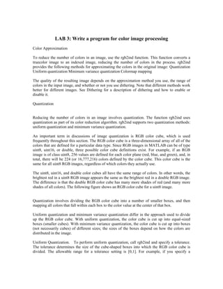 LAB 3: Write a program for color image processing
Color Approximation

To reduce the number of colors in an image, use the rgb2ind function. This function converts a
truecolor image to an indexed image, reducing the number of colors in the process. rgb2ind
provides the following methods for approximating the colors in the original image: Quantization
Uniform quantization Minimum variance quantization Colormap mapping

The quality of the resulting image depends on the approximation method you use, the range of
colors in the input image, and whether or not you use dithering. Note that different methods work
better for different images. See Dithering for a description of dithering and how to enable or
disable it.

Quantization


Reducing the number of colors in an image involves quantization. The function rgb2ind uses
quantization as part of its color reduction algorithm. rgb2ind supports two quantization methods:
uniform quantization and minimum variance quantization.

An important term in discussions of image quantization is RGB color cube, which is used
frequently throughout this section. The RGB color cube is a three-dimensional array of all of the
colors that are defined for a particular data type. Since RGB images in MATLAB can be of type
uint8, uint16, or double, three possible color cube definitions exist. For example, if an RGB
image is of class uint8, 256 values are defined for each color plane (red, blue, and green), and, in
total, there will be 224 (or 16,777,216) colors defined by the color cube. This color cube is the
same for all uint8 RGB images, regardless of which colors they actually use.

The uint8, uint16, and double color cubes all have the same range of colors. In other words, the
brightest red in a uint8 RGB image appears the same as the brightest red in a double RGB image.
The difference is that the double RGB color cube has many more shades of red (and many more
shades of all colors). The following figure shows an RGB color cube for a uint8 image.


Quantization involves dividing the RGB color cube into a number of smaller boxes, and then
mapping all colors that fall within each box to the color value at the center of that box.

Uniform quantization and minimum variance quantization differ in the approach used to divide
up the RGB color cube. With uniform quantization, the color cube is cut up into equal-sized
boxes (smaller cubes). With minimum variance quantization, the color cube is cut up into boxes
(not necessarily cubes) of different sizes; the sizes of the boxes depend on how the colors are
distributed in the image.

Uniform Quantization. To perform uniform quantization, call rgb2ind and specify a tolerance.
The tolerance determines the size of the cube-shaped boxes into which the RGB color cube is
divided. The allowable range for a tolerance setting is [0,1]. For example, if you specify a
 