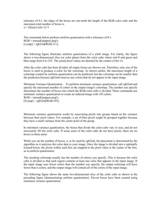 tolerance of 0.1, the edges of the boxes are one-tenth the length of the RGB color cube and the
maximum total number of boxes is
n = (floor(1/tol)+1)^3


The commands below perform uniform quantization with a tolerance of 0.1.
RGB = imread('peppers.png');
[x,map] = rgb2ind(RGB, 0.1);


The following figure illustrates uniform quantization of a uint8 image. For clarity, the figure
shows a two-dimensional slice (or color plane) from the color cube where red=0 and green and
blue range from 0 to 255. The actual pixel values are denoted by the centers of the x's.

After the color cube has been divided, all empty boxes are thrown out. Therefore, only one of the
boxes is used to produce a color for the colormap. As shown earlier, the maximum length of a
colormap created by uniform quantization can be predicted, but the colormap can be smaller than
the prediction because rgb2ind removes any colors that do not appear in the input image.

Minimum Variance Quantization. To perform minimum variance quantization, call rgb2ind and
specify the maximum number of colors in the output image's colormap. The number you specify
determines the number of boxes into which the RGB color cube is divided. These commands use
minimum variance quantization to create an indexed image with 185 colors.
RGB = imread('peppers.png');
[X,map] = rgb2ind(RGB,185);



Minimum variance quantization works by associating pixels into groups based on the variance
between their pixel values. For example, a set of blue pixels might be grouped together because
they have a small variance from the center pixel of the group.

In minimum variance quantization, the boxes that divide the color cube vary in size, and do not
necessarily fill the color cube. If some areas of the color cube do not have pixels, there are no
boxes in these areas.

While you set the number of boxes, n, to be used by rgb2ind, the placement is determined by the
algorithm as it analyzes the color data in your image. Once the image is divided into n optimally
located boxes, the pixels within each box are mapped to the pixel value at the center of the box,
as in uniform quantization.

The resulting colormap usually has the number of entries you specify. This is because the color
cube is divided so that each region contains at least one color that appears in the input image. If
the input image uses fewer colors than the number you specify, the output colormap will have
fewer than n colors, and the output image will contain all of the colors of the input image.

The following figure shows the same two-dimensional slice of the color cube as shown in the
preceding figure (demonstrating uniform quantization). Eleven boxes have been created using
minimum variance quantization.
 