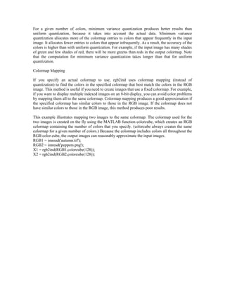 For a given number of colors, minimum variance quantization produces better results than
uniform quantization, because it takes into account the actual data. Minimum variance
quantization allocates more of the colormap entries to colors that appear frequently in the input
image. It allocates fewer entries to colors that appear infrequently. As a result, the accuracy of the
colors is higher than with uniform quantization. For example, if the input image has many shades
of green and few shades of red, there will be more greens than reds in the output colormap. Note
that the computation for minimum variance quantization takes longer than that for uniform
quantization.

Colormap Mapping

If you specify an actual colormap to use, rgb2ind uses colormap mapping (instead of
quantization) to find the colors in the specified colormap that best match the colors in the RGB
image. This method is useful if you need to create images that use a fixed colormap. For example,
if you want to display multiple indexed images on an 8-bit display, you can avoid color problems
by mapping them all to the same colormap. Colormap mapping produces a good approximation if
the specified colormap has similar colors to those in the RGB image. If the colormap does not
have similar colors to those in the RGB image, this method produces poor results.

This example illustrates mapping two images to the same colormap. The colormap used for the
two images is created on the fly using the MATLAB function colorcube, which creates an RGB
colormap containing the number of colors that you specify. (colorcube always creates the same
colormap for a given number of colors.) Because the colormap includes colors all throughout the
RGB color cube, the output images can reasonably approximate the input images.
RGB1 = imread('autumn.tif');
RGB2 = imread('peppers.png');
X1 = rgb2ind(RGB1,colorcube(128));
X2 = rgb2ind(RGB2,colorcube(128));
 