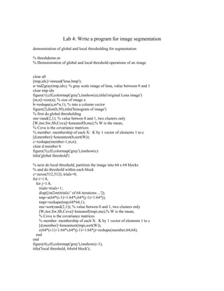 Lab 4: Write a program for image segmentation
demonstration of global and local thresholding for segmentation

% threshdemo.m
% Demonstration of global and local threshold operations of an image


clear all
[tmp,idx]=imread('lena.bmp');
a=ind2gray(tmp,idx); % gray scale image of lena, value between 0 and 1
clear tmp idx
figure(1),clf,colormap('gray'),imshow(a),title('original Lena image')
[m,n]=size(a); % size of image a
b=reshape(a,m*n,1); % into a column vector
figure(2),hist(b,50),title('histogram of image')
% first do global thresholding
mu=rand(2,1); % value betwen 0 and 1, two clusters only
[W,iter,Sw,Sb,Cova]=kmeansf(b,mu);% W is the mean,
% Cova is the covariance matrices
% member: membership of each X: K by 1 vector of elements 1 to c
[d,member]=kmeantest(b,sort(W));
c=reshape(member-1,m,n);
clear d member b
figure(3),clf,colormap('gray'),imshow(c)
title('global threshold')

% next do local threshold, partition the image into 64 x 64 blocks
% and do threshold within each block
c=zeros(512,512); trials=0;
for i=1:8,
   for j=1:8,
     trials=trials+1;
     disp([int2str(trials) ' of 64 iterations ...']);
     tmp=a(64*(i-1)+1:64*i,64*(j-1)+1:64*j);
     tmpi=reshape(tmp,64*64,1);
     mu=sort(rand(2,1)); % value betwen 0 and 1, two clusters only
     [W,iter,Sw,Sb,Cova]=kmeansf(tmpi,mu);% W is the mean,
     % Cova is the covariance matrices
     % member: membership of each X: K by 1 vector of elements 1 to c
     [d,member]=kmeantest(tmpi,sort(W));
     c(64*(i-1)+1:64*i,64*(j-1)+1:64*j)=reshape(member,64,64);
   end
end
figure(4),clf,colormap('gray'),imshow(c-1),
title('local threshold, 64x64 block');
 