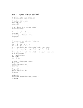Lab 7: Program for Edge detection
% demonstrate edge detection

% numbers of colors
sncols=128;
ncols=32;

% get image from MATLAB image
load('trees');

% show original image
figure(1);
showgimg(real(X),sncols);
drawnow;


% construct convolution functions
[m,n] = size(X);
gs = [1 -1]; ge = [];
hs = [1 -1]; he = [];
g = [gs,zeros(1,m-length(gs)-length(ge)),ge];
h = [hs,zeros(1,n-length(hs)-length(he)),he];

% construct convolution matrices as sparse matrices
Y = spcnvmat(g);
Z = spcnvmat(h);
Wg = Y*X;
Wh = X*Z';

% show transformed images
figure(2);
showgimg(Wg,ncols);
drawnow;

figure(3)
showgimg(Wh,ncols);
drawnow;

figure(4)
showgimg(abs(Wg)+abs(Wh),ncols);
drawnow;
 