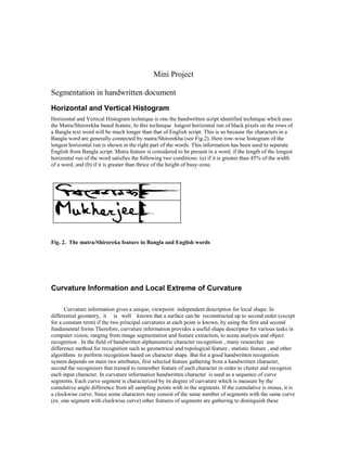 Mini Project

Segmentation in handwritten document
Horizontal and Vertical Histogram
Horizontal and Vertical Histogram technique is one the handwritten script identified technique which uses
the Matra/Shirorekha based feature, In this technique longest horizontal run of black pixels on the rows of
a Bangla text word will be much longer than that of English script. This is so because the characters in a
Bangla word are generally connected by matra/Shirorekha (see Fig.2). Here row-wise histogram of the
longest horizontal run is shown in the right part of the words. This information has been used to separate
English from Bangla script. Matra feature is considered to be present in a word, if the length of the longest
horizontal run of the word satisfies the following two conditions: (a) if it is greater than 45% of the width
of a word, and (b) if it is greater than thrice of the height of busy-zone.




Fig. 2. The matra/Shiroreka feature in Bangla and English words




Curvature Information and Local Extreme of Curvature

      Curvature information gives a unique, viewpoint independent description for local shape. In
differential geometry, it is well known that a surface can be reconstructed up to second order (except
for a constant term) if the two principal curvatures at each point is known, by using the first and second
fundamental forms Therefore, curvature information provides a useful shape descriptor for various tasks in
computer vision, ranging from image segmentation and feature extraction, to scene analysis and object
recognition . In the field of handwritten alphanumeric character recognition , many researcher use
difference method for recognition such as geometrical and topological feature , statistic feature , and other
algorithms to perform recognition based on character shape. But for a good handwritten recognition
system depends on main two attributes, first selected feature gathering from a handwritten character,
second the recognizers that trained to remember feature of each character in order to cluster and recognize
each input character. In curvature information handwritten character is used as a sequence of curve
segments. Each curve segment is characterized by its degree of curvature which is measure by the
cumulative angle difference from all sampling points with in the segments. If the cumulative is minus, it is
a clockwise curve. Since some characters may consist of the same number of segments with the same curve
(ex. one segment with clockwise curve) other features of segments are gathering to distinguish these
 
