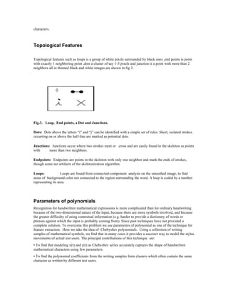 characters.



Topological Features

Topological features such as loops is a group of white pixels surrounded by black ones ,end points is point
with exactly 1 neighboring point ,dots a cluster of say 1-3 pixels and junction is a point with more than 2
neighbors all in thinned black and white images are shown in fig 3.




Fig.3. Loop, End points, a Dot and Junctions.

Dots: Dots above the letters “i” and “j” can be identified with a simple set of rules. Short, isolated strokes
occurring on or above the half-line are marked as potential dots.

Junctions: Junctions occur where two strokes meet or cross and are easily found in the skeleton as points
with      more than two neighbors.

Endpoints: Endpoints are points in the skeleton with only one neighbor and mark the ends of strokes,
though some are artifacts of the skeletonization algorithm.

Loops:             Loops are found from connected-component analysis on the smoothed image, to find
areas of background color not connected to the region surrounding the word. A loop is coded by a number
representing its area.




Parameters of polynomials
Recognition for handwritten mathematical expressions is more complicated than for ordinary handwriting
because of the two-dimensional nature of the input, because there are more symbols involved, and because
the greater difficulty of using contextual information (e.g. harder to provide a dictionary of words or
phrases against which the input is probably coming from). Since past techniques have not provided a
complete solution. To overcome this problem we use parameters of polynomial as one of the technique for
feature extraction. Here we take the idea of Chebyshev polynomials. Using a collection of writing
samples of mathematical symbols, we find that in many cases it provides a succinct way to model the stylus
movements of actual test users. The principal contributions of this technique are:
• To find that modeling x(t) and y(t) as Chebyshev series accurately captures the shape of handwritten
mathematical characters using few parameters.
• To find the polynomial coefficients from the writing samples form clusters which often contain the same
character as written by different test users.
 