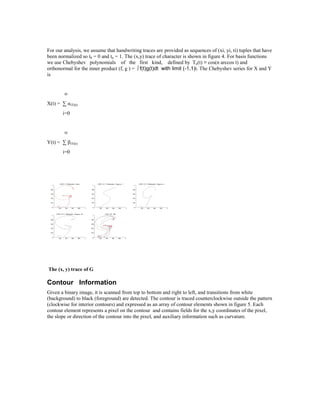 For our analysis, we assume that handwriting traces are provided as sequences of (xi, yi, ti) tuples that have
been normalized so t0 = 0 and tn = 1. The (x,y) trace of character is shown in figure 4. For basis functions
we use Chebyshev polynomials of the first kind, defined by Tn(t) ≡ cos(n arccos t) and
orthonormal for the inner product (f, g ) = ∫ f(t)g(t)dt with limit (-1,1)t. The Chebyshev series for X and Y
is


        ∞
X(t) = ∑ αiTi(t)
        i=0


        ∞
Y(t) = ∑ βiTi(t)
        i=0




The (x, y) trace of G

Contour Information
Given a binary image, it is scanned from top to bottom and right to left, and transitions from white
(background) to black (foreground) are detected. The contour is traced counterclockwise outside the pattern
(clockwise for interior contours) and expressed as an array of contour elements shown in figure 5. Each
contour element represents a pixel on the contour and contains fields for the x,y coordinates of the pixel,
the slope or direction of the contour into the pixel, and auxiliary information such as curvature.
 