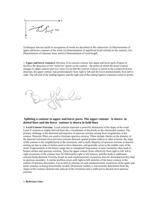 Techniques that are useful in recognition of words are described in this subsection: (i) Determination of
upper and lower contours of the word, (ii) Determination of significant local extrema on the contour, (iii)
Determination of reference lines, and (iv) Determination of word length.


1. Upper and lower contours: Division of an exterior contour into upper and lower parts (Figure 6)
involves the detection of two “turnover” points on the contour - the points at which the lower contour
changes to upper contour and vice versa. Given that the exterior contour is traced in the counterclockwise
direction, the upper contour runs predominantly from right to left and the lower predominantly from left to
right. The left end of the leading ligature and the right end of the ending ligature constitute turnover points.




Splitting a contour to upper and lower parts. The upper contour is shown in
dotted lines and the lower contour is shown in bold lines
2. Local Contour Extrema: Local extrema represent a powerful abstraction of the shape of the word.
Local Y-extrema is simply derived from the y-coordinates of the pixels on the chaincoded contour. The
primary challenge is the detection and rejection of spurious extrema arising from irregularities in the
contour. Heuristic filters are used to eliminate spurious extrema. These include checks on the distance of
the detected extremum from previous extrema detected, spatial postion relative to other extrema, the slope
of the contour in the neighborhood of the extremum, and so forth. Majority of spurious extrema in discrete
writing are due to ends of strokes used to form characters, and generally occur in the middle zone of the
word. Fragmentation in the binary image due to suboptimal binarization or poor resolution often leads to
broken strokes and spurious extrema. Since the upper contour flows effectively from right to left, left to
right excursions of the contour must be followed by right to left retraces, and this leads to additional
extrema being detected. Extrema found on such uncharacteristic excursions must be discarded lest they lead
to spurious ascenders. A similar problem arises with right-to-left stretches of the lower contour in the
context of spurious descenders. Let us refer to extrema on such uncharacteristic excursions of the upper and
lower contours as being directionally invalid. Directional validity is conveniently determined from the
slopes of the contour elements into and out of the extremum and is sufficient to discard most spurious
extrema.


3. Reference Line:
 