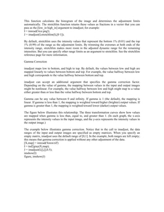 This function calculates the histogram of the image and determines the adjustment limits
automatically. The stretchlim function returns these values as fractions in a vector that you can
pass as the [low_in high_in] argument to imadjust; for example:
I = imread('rice.png');
J = imadjust(I,stretchlim(I),[0 1]);

By default, stretchlim uses the intensity values that represent the bottom 1% (0.01) and the top
1% (0.99) of the range as the adjustment limits. By trimming the extremes at both ends of the
intensity range, stretchlim makes more room in the adjusted dynamic range for the remaining
intensities. But you can specify other range limits as an argument to stretchlim. See the stretchlim
reference page for more information.

Gamma Correction

imadjust maps low to bottom, and high to top. By default, the values between low and high are
mapped linearly to values between bottom and top. For example, the value halfway between low
and high corresponds to the value halfway between bottom and top.

imadjust can accept an additional argument that specifies the gamma correction factor.
Depending on the value of gamma, the mapping between values in the input and output images
might be nonlinear. For example, the value halfway between low and high might map to a value
either greater than or less than the value halfway between bottom and top.

Gamma can be any value between 0 and infinity. If gamma is 1 (the default), the mapping is
linear. If gamma is less than 1, the mapping is weighted toward higher (brighter) output values. If
gamma is greater than 1, the mapping is weighted toward lower (darker) output values.

The figure below illustrates this relationship. The three transformation curves show how values
are mapped when gamma is less than, equal to, and greater than 1. (In each graph, the x-axis
represents the intensity values in the input image, and the y-axis represents the intensity values in
the output image.)

The example below illustrates gamma correction. Notice that in the call to imadjust, the data
ranges of the input and output images are specified as empty matrices. When you specify an
empty matrix, imadjust uses the default range of [0,1]. In the example, both ranges are left empty;
this means that gamma correction is applied without any other adjustment of the data.
[X,map] = imread('forest.tif')
I = ind2gray(X,map);
J = imadjust(I,[],[],0.5);
imshow(I)
figure, imshow(J)
 