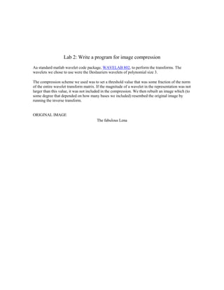 Lab 2: Write a program for image compression
Aa standard matlab wavelet code package, WAVELAB 802, to perform the transforms. The
wavelets we chose to use were the Deslauriers wavelets of polynomial size 3.

The compression scheme we used was to set a threshold value that was some fraction of the norm
of the entire wavelet transform matrix. If the magnitude of a wavelet in the representation was not
larger than this value, it was not included in the compression. We then rebuilt an image which (to
some degree that depended on how many bases we included) resembed the original image by
running the inverse transform.


ORIGINAL IMAGE
                                        The fabulous Lena
 