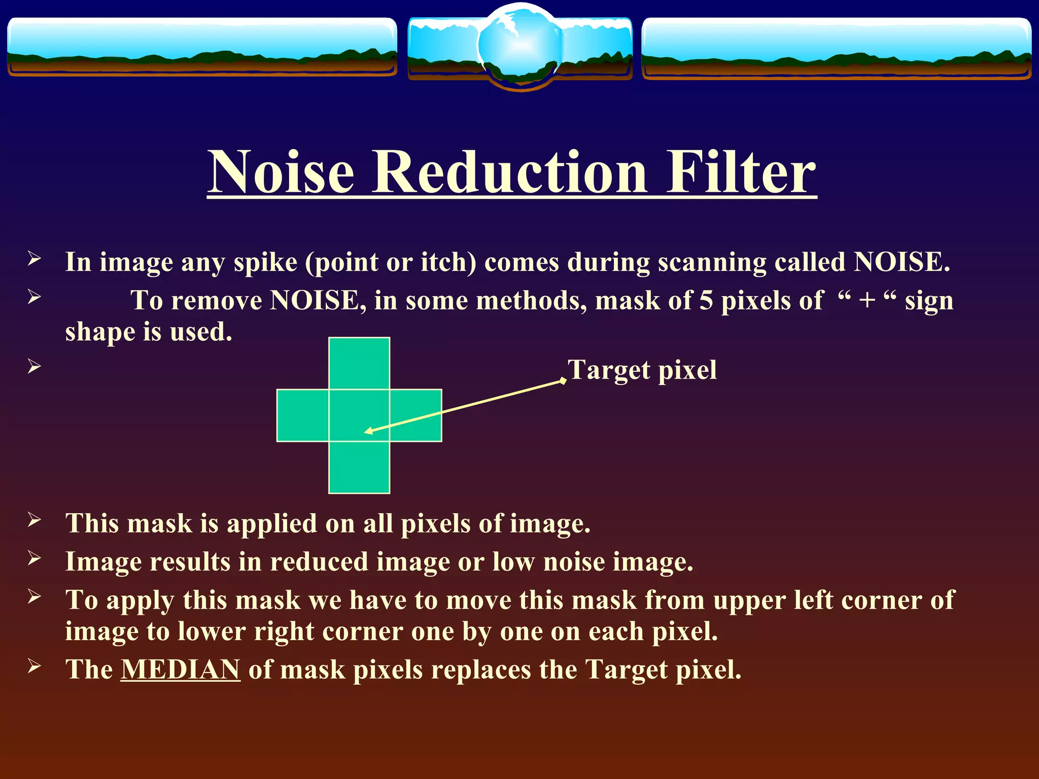 Noise Reduction Filter
   In image any spike (point or itch) comes during scanning called NOISE.
        To remove NOISE, in some methods, mask of 5 pixels of “ + “ sign
    shape is used.
                                            Target pixel




   This mask is applied on all pixels of image.
   Image results in reduced image or low noise image.
   To apply this mask we have to move this mask from upper left corner of
    image to lower right corner one by one on each pixel.
   The MEDIAN of mask pixels replaces the Target pixel.
 
