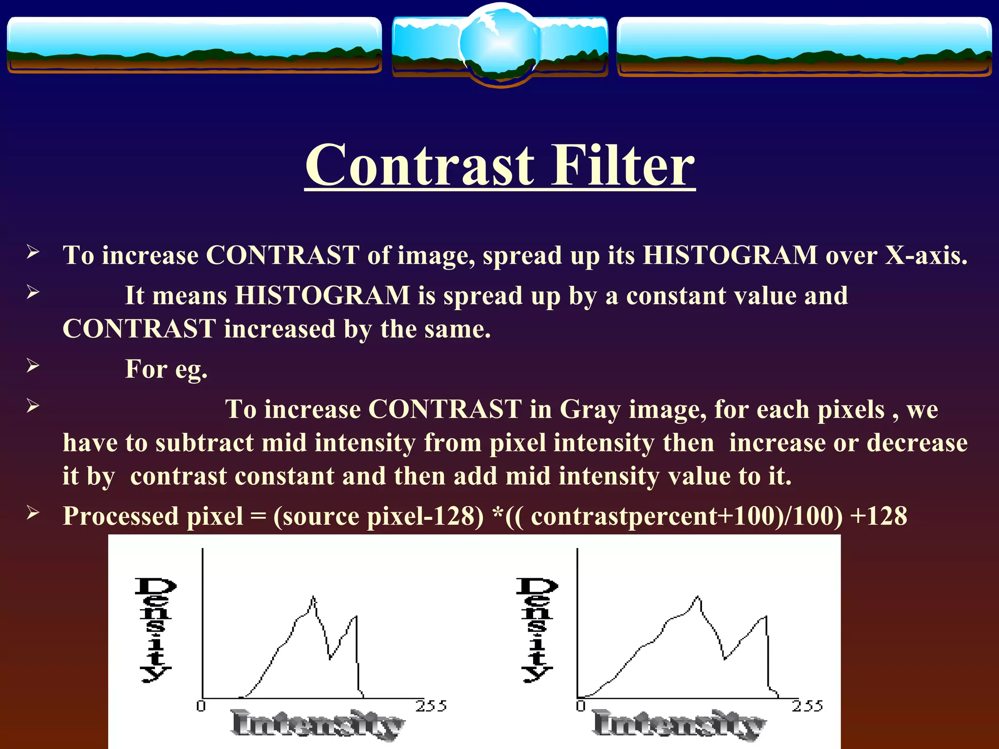 Contrast Filter
   To increase CONTRAST of image, spread up its HISTOGRAM over X-axis.
         It means HISTOGRAM is spread up by a constant value and
    CONTRAST increased by the same.
         For eg.
                 To increase CONTRAST in Gray image, for each pixels , we
    have to subtract mid intensity from pixel intensity then increase or decrease
    it by contrast constant and then add mid intensity value to it.
   Processed pixel = (source pixel-128) *(( contrastpercent+100)/100) +128
 