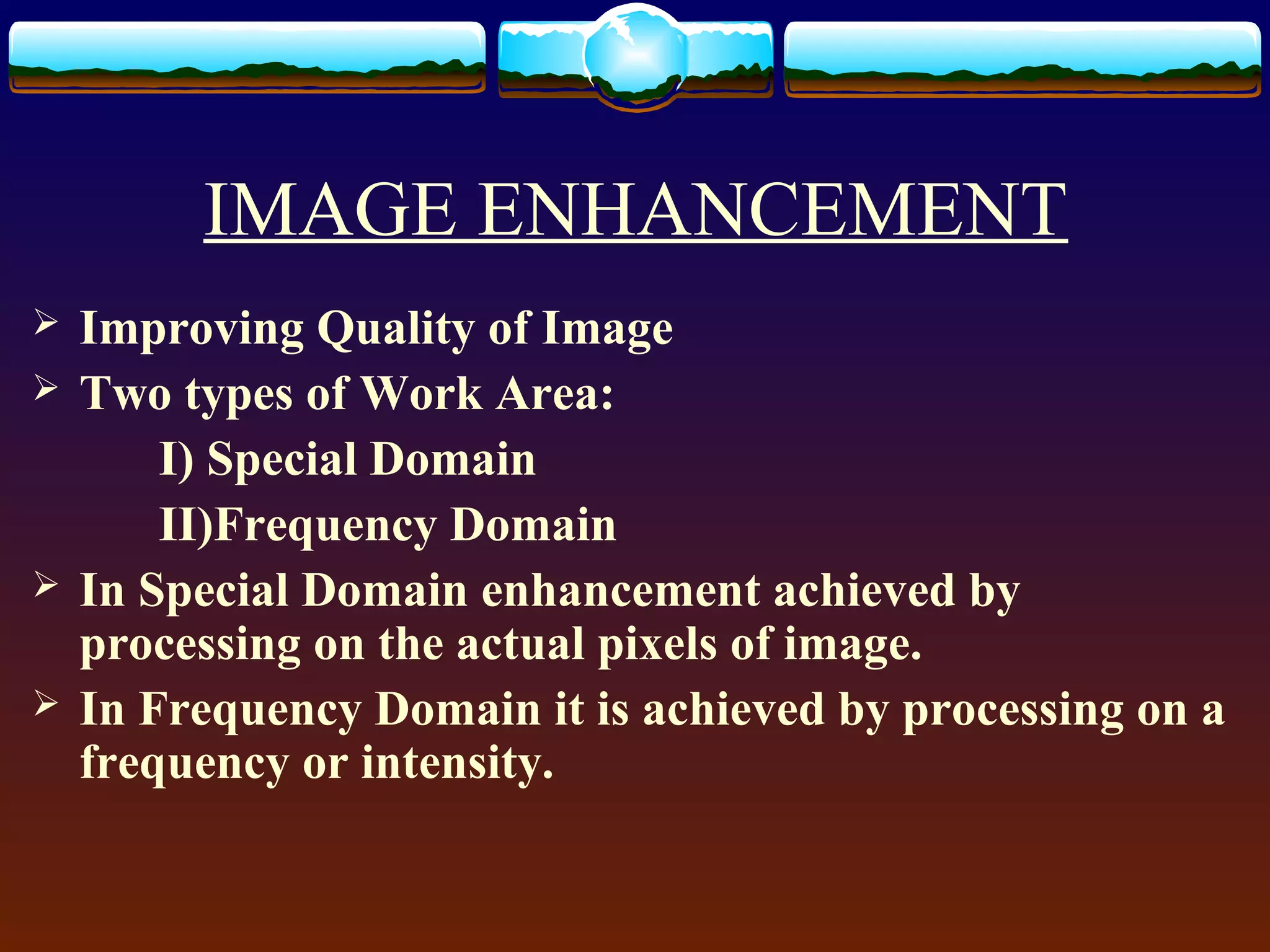 IMAGE ENHANCEMENT
   Improving Quality of Image
   Two types of Work Area:
        I) Special Domain
        II)Frequency Domain
   In Special Domain enhancement achieved by
    processing on the actual pixels of image.
   In Frequency Domain it is achieved by processing on a
    frequency or intensity.
 