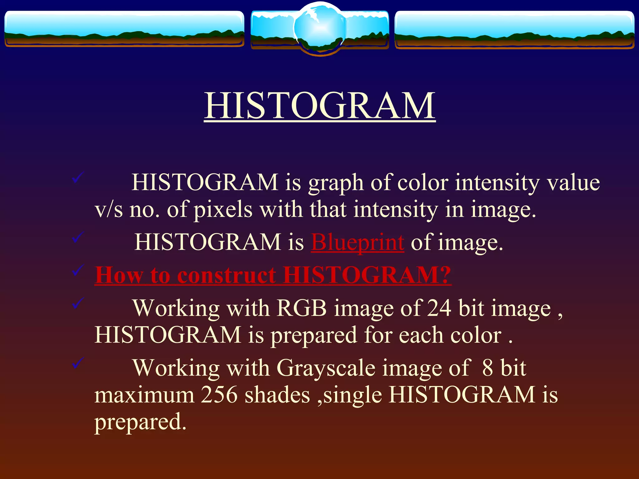 HISTOGRAM
       HISTOGRAM is graph of color intensity value
    v/s no. of pixels with that intensity in image.
       HISTOGRAM is Blueprint of image.
   How to construct HISTOGRAM?
       Working with RGB image of 24 bit image ,
    HISTOGRAM is prepared for each color .
       Working with Grayscale image of 8 bit
    maximum 256 shades ,single HISTOGRAM is
    prepared.
 