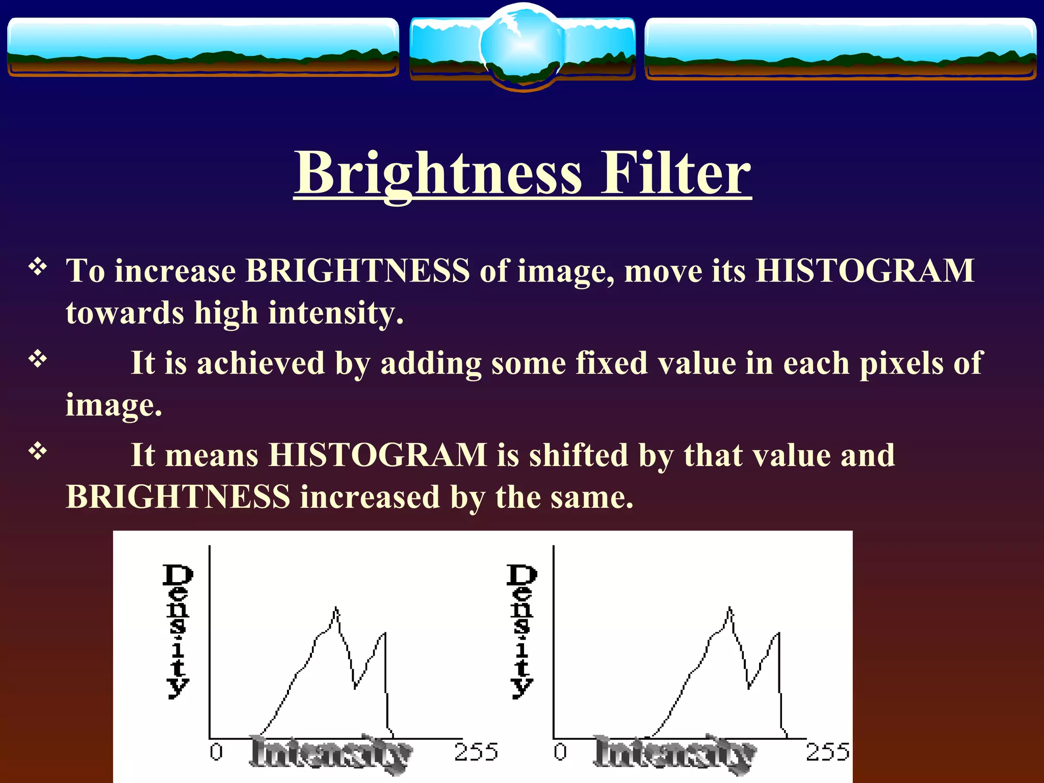 Brightness Filter
   To increase BRIGHTNESS of image, move its HISTOGRAM
    towards high intensity.
       It is achieved by adding some fixed value in each pixels of
    image.
       It means HISTOGRAM is shifted by that value and
    BRIGHTNESS increased by the same.
 