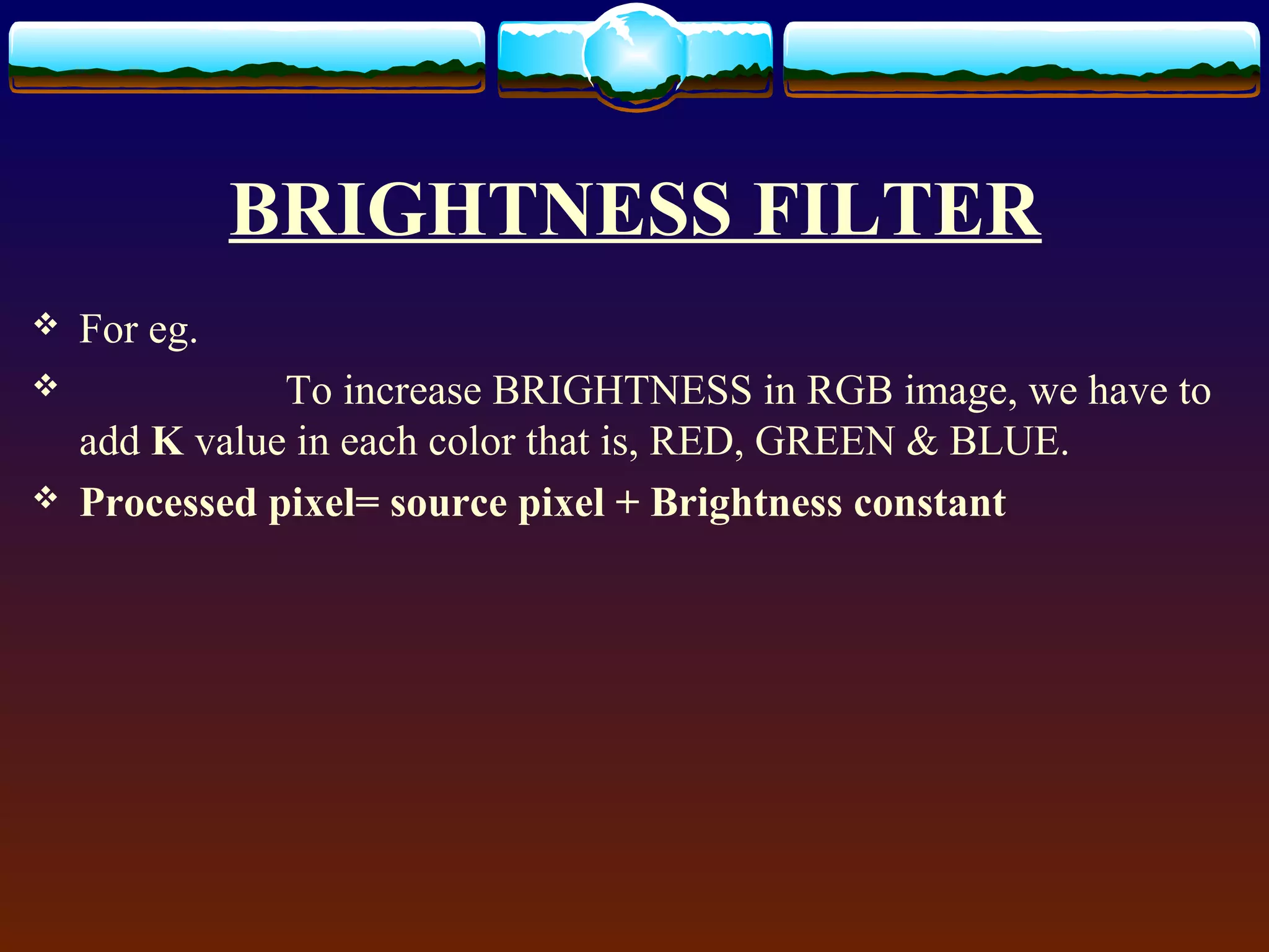 BRIGHTNESS FILTER
   For eg.
              To increase BRIGHTNESS in RGB image, we have to
    add K value in each color that is, RED, GREEN & BLUE.
   Processed pixel= source pixel + Brightness constant
 