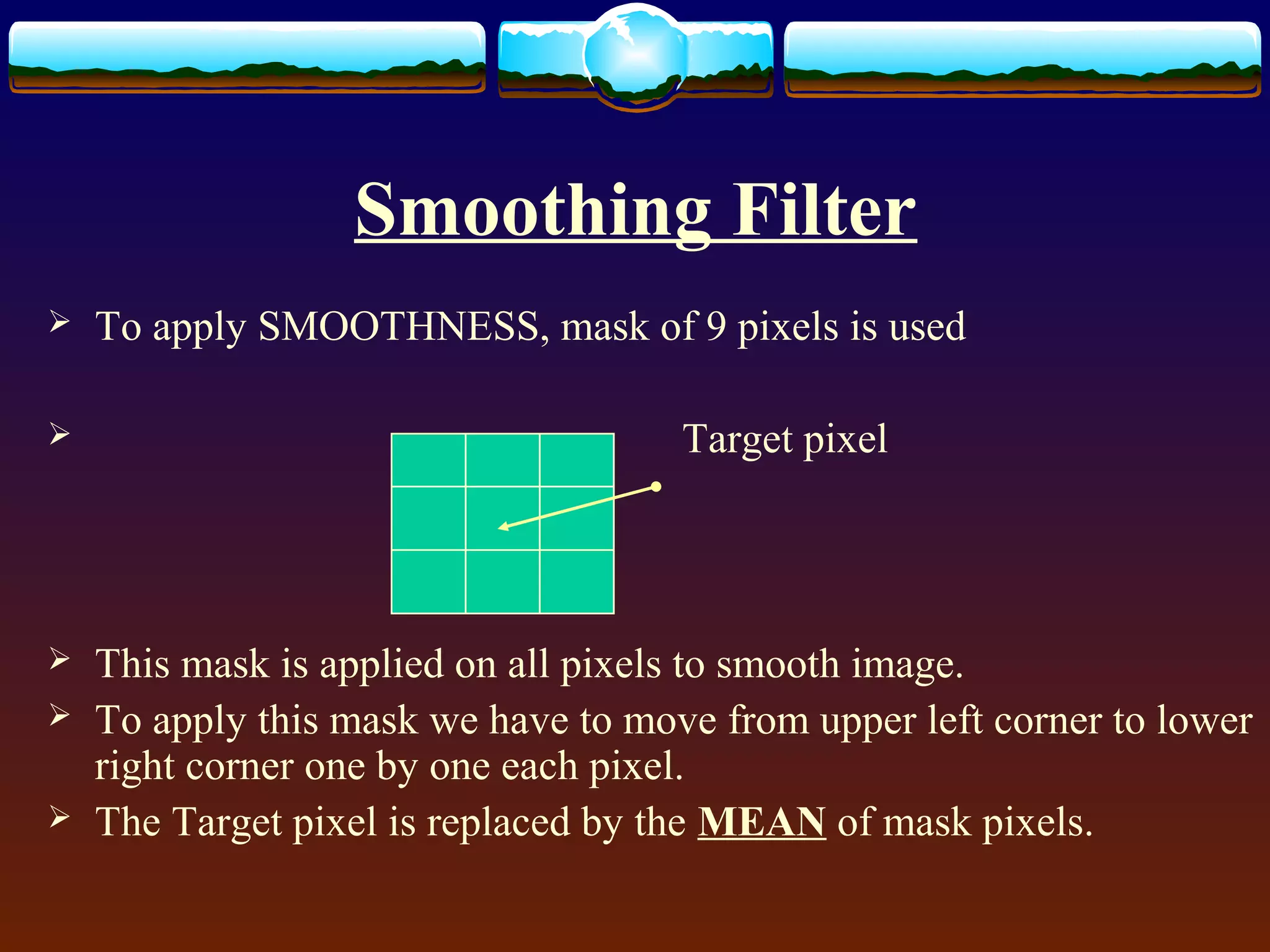 Smoothing Filter
   To apply SMOOTHNESS, mask of 9 pixels is used

                                    Target pixel




   This mask is applied on all pixels to smooth image.
   To apply this mask we have to move from upper left corner to lower
    right corner one by one each pixel.
   The Target pixel is replaced by the MEAN of mask pixels.
 