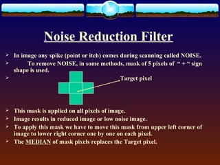 Noise Reduction Filter
   In image any spike (point or itch) comes during scanning called NOISE.
        To remove NOISE, in some methods, mask of 5 pixels of “ + “ sign
    shape is used.
                                            Target pixel




   This mask is applied on all pixels of image.
   Image results in reduced image or low noise image.
   To apply this mask we have to move this mask from upper left corner of
    image to lower right corner one by one on each pixel.
   The MEDIAN of mask pixels replaces the Target pixel.
 