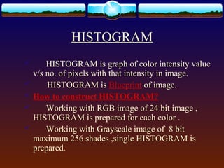 HISTOGRAM
       HISTOGRAM is graph of color intensity value
    v/s no. of pixels with that intensity in image.
       HISTOGRAM is Blueprint of image.
   How to construct HISTOGRAM?
       Working with RGB image of 24 bit image ,
    HISTOGRAM is prepared for each color .
       Working with Grayscale image of 8 bit
    maximum 256 shades ,single HISTOGRAM is
    prepared.
 