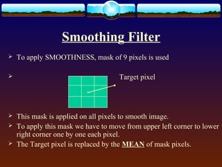 Smoothing Filter
   To apply SMOOTHNESS, mask of 9 pixels is used

                                    Target pixel




   This mask is applied on all pixels to smooth image.
   To apply this mask we have to move from upper left corner to lower
    right corner one by one each pixel.
   The Target pixel is replaced by the MEAN of mask pixels.
 