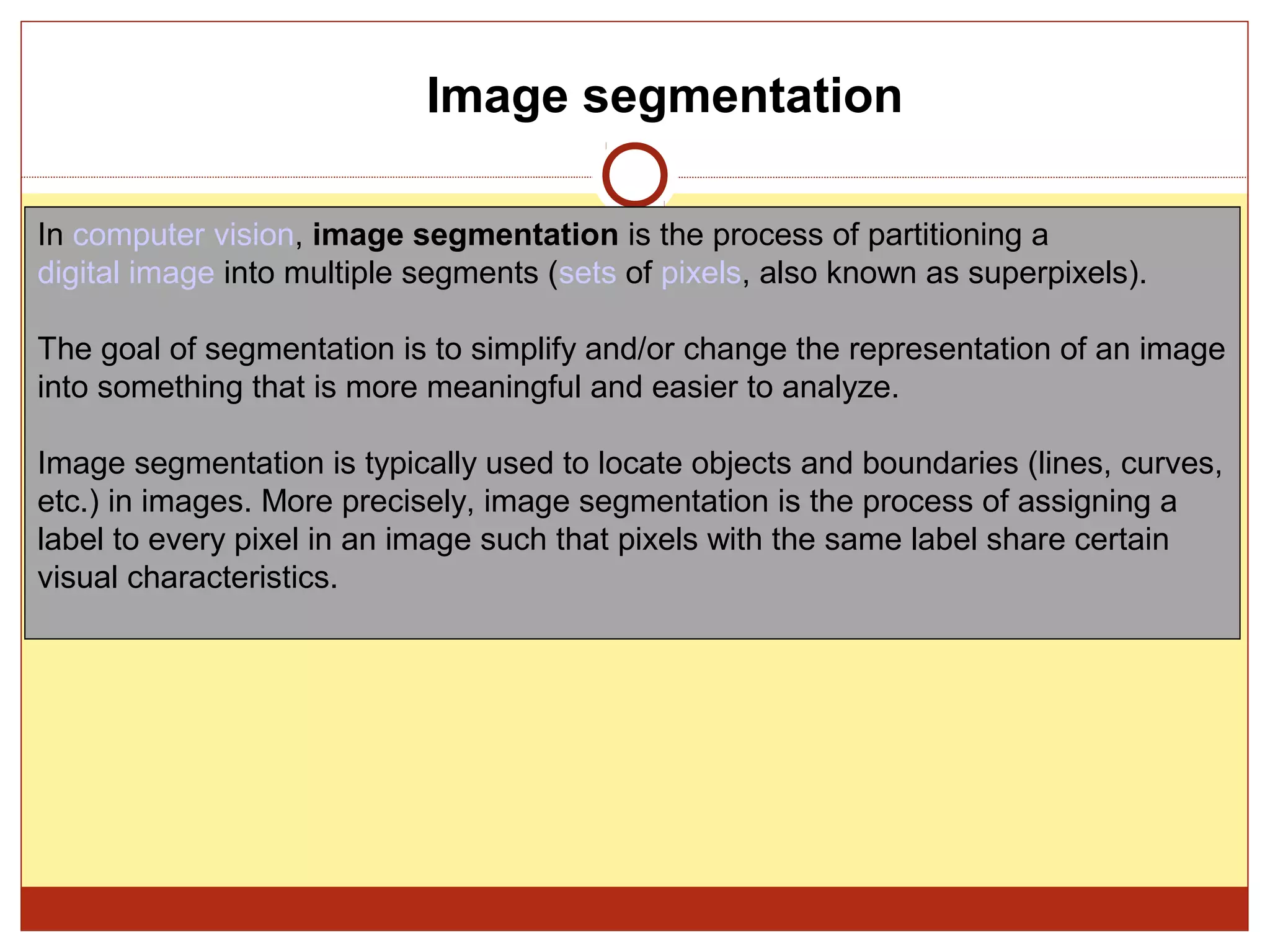 Image segmentation

In computer vision, image segmentation is the process of partitioning a
digital image into multiple segments (sets of pixels, also known as superpixels).

The goal of segmentation is to simplify and/or change the representation of an image
into something that is more meaningful and easier to analyze.

Image segmentation is typically used to locate objects and boundaries (lines, curves,
etc.) in images. More precisely, image segmentation is the process of assigning a
label to every pixel in an image such that pixels with the same label share certain
visual characteristics.
 
