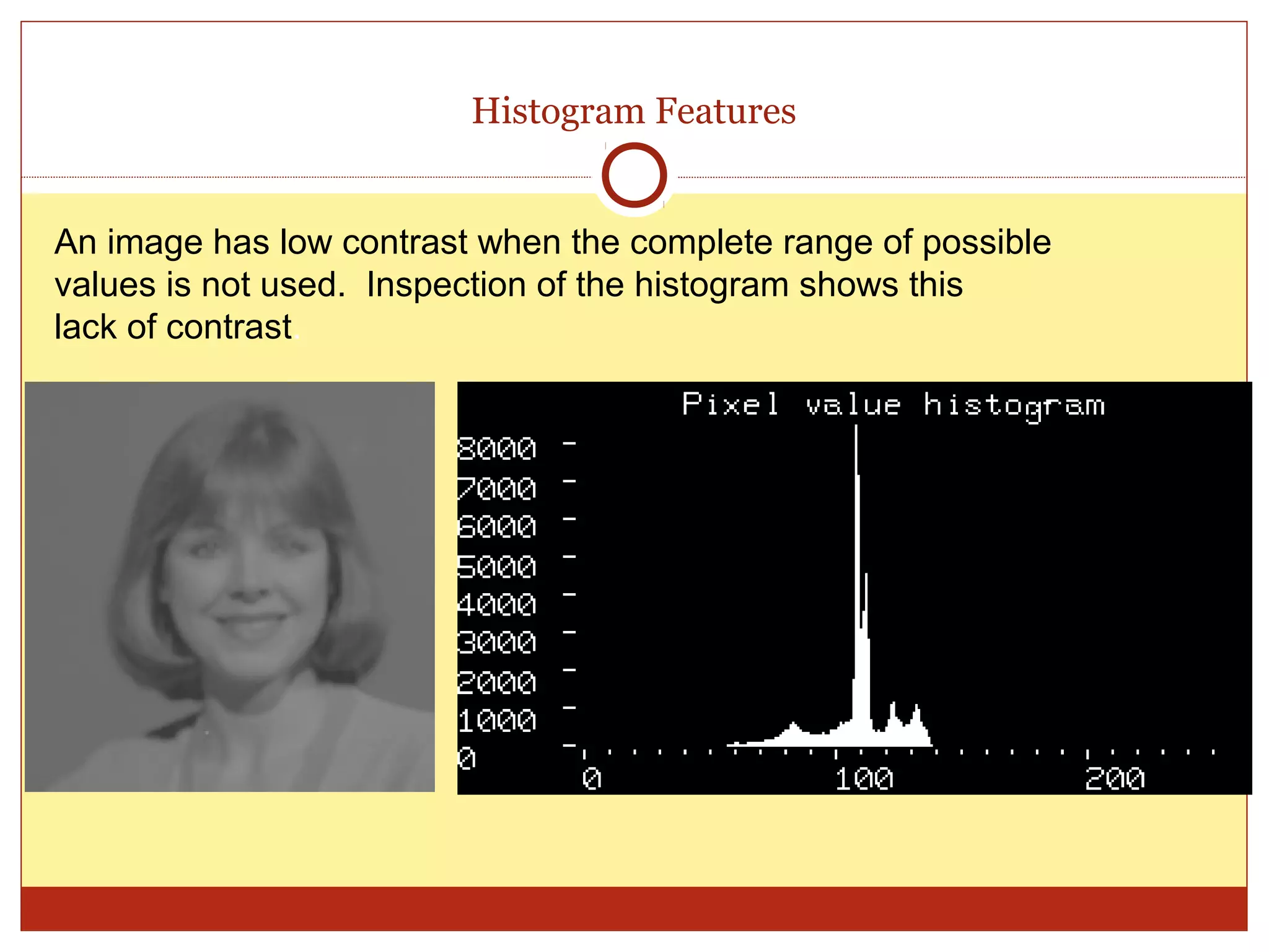 Histogram Features


An image has low contrast when the complete range of possible
values is not used. Inspection of the histogram shows this
lack of contrast.
 