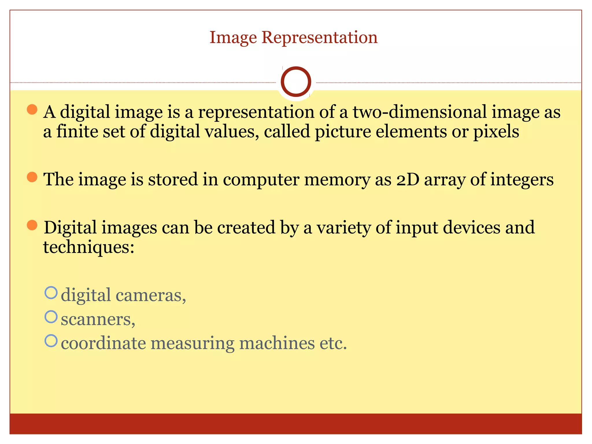 Image Representation



A digital image is a representation of a two-dimensional image as
 a finite set of digital values, called picture elements or pixels

The image is stored in computer memory as 2D array of integers

Digital images can be created by a variety of input devices and
 techniques:

   digital cameras,
   scanners,
   coordinate measuring machines etc.
 