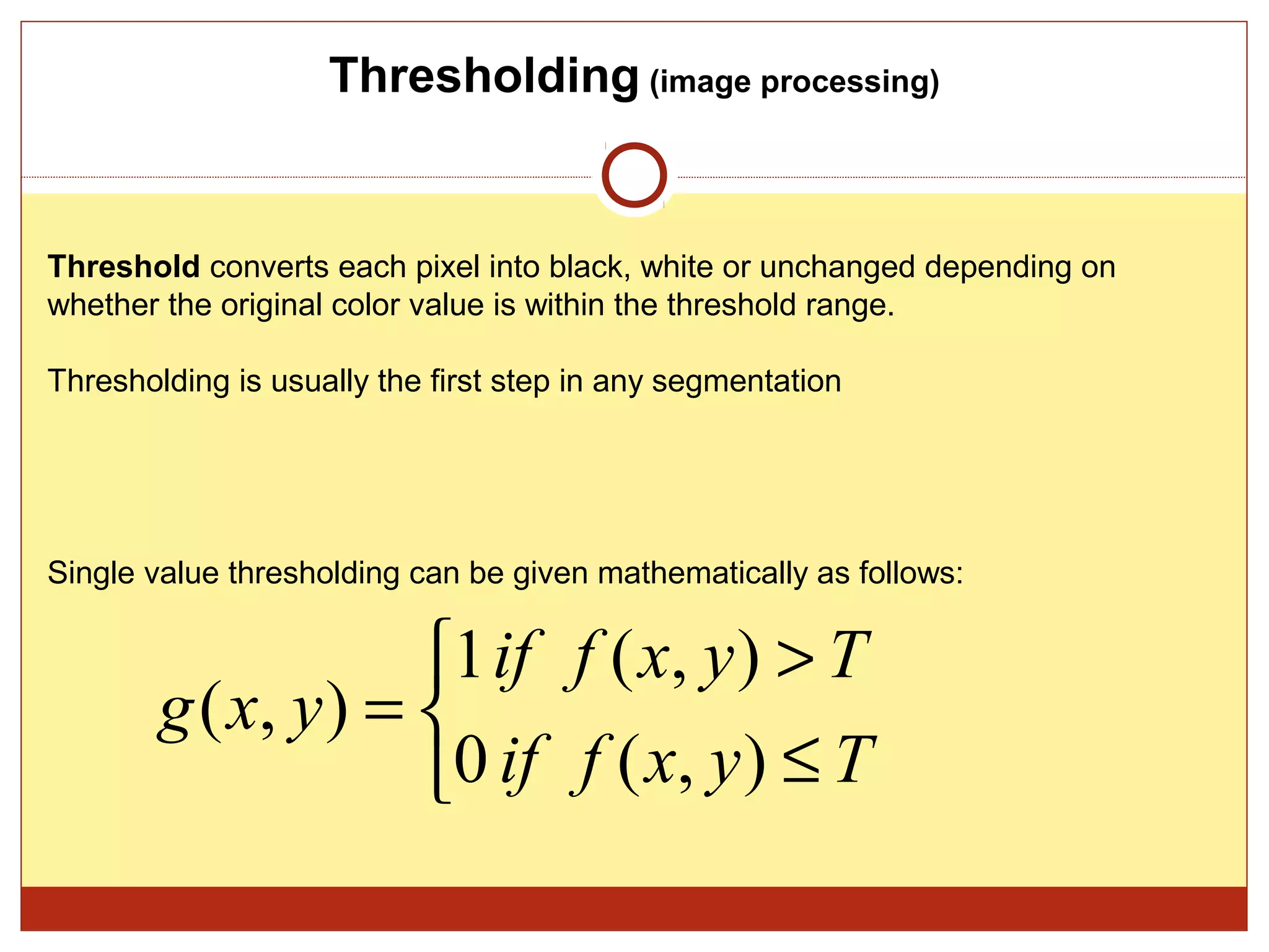 Thresholding (image processing)


Threshold converts each pixel into black, white or unchanged depending on
whether the original color value is within the threshold range.

Thresholding is usually the first step in any segmentation




Single value thresholding can be given mathematically as follows:


                     1 if f ( x, y ) > T
        g ( x, y ) = 
                     0 if f ( x, y ) ≤ T
 