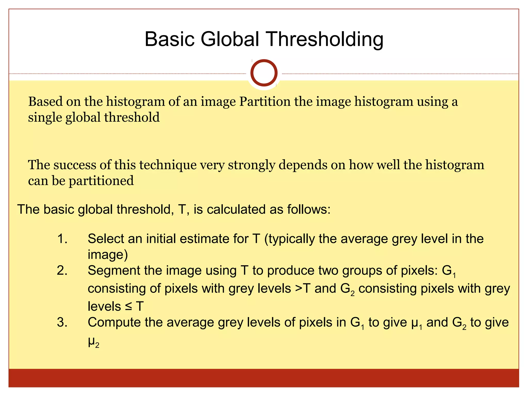 Basic Global Thresholding

 Based on the histogram of an image Partition the image histogram using a
 single global threshold


 The success of this technique very strongly depends on how well the histogram
 can be partitioned

The basic global threshold, T, is calculated as follows:

       1.   Select an initial estimate for T (typically the average grey level in the
            image)
       2.   Segment the image using T to produce two groups of pixels: G1
            consisting of pixels with grey levels >T and G2 consisting pixels with grey
            levels ≤ T
       3.   Compute the average grey levels of pixels in G1 to give μ1 and G2 to give
            μ2
 