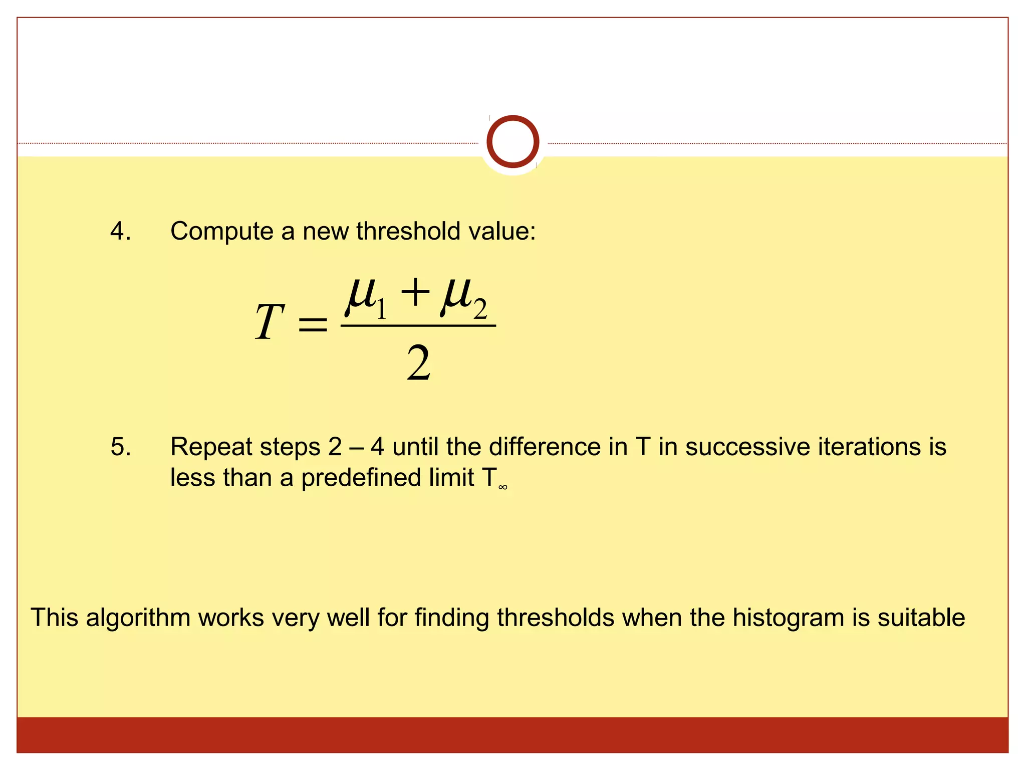 4.   Compute a new threshold value:

                      µ1 + µ 2
                   T=
                         2
       5.   Repeat steps 2 – 4 until the difference in T in successive iterations is
            less than a predefined limit T∞




This algorithm works very well for finding thresholds when the histogram is suitable
 
