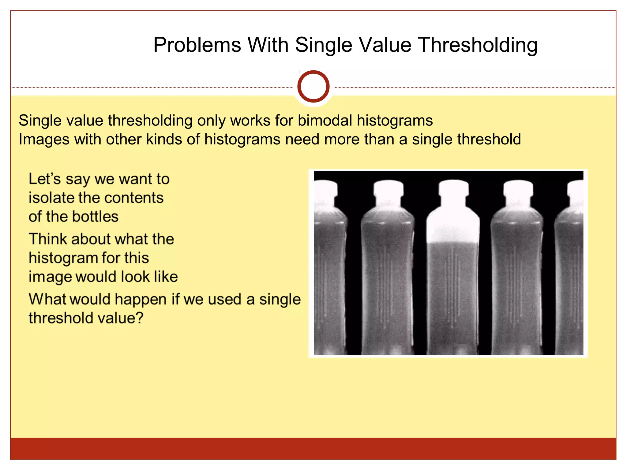 Problems With Single Value Thresholding


Single value thresholding only works for bimodal histograms
Images with other kinds of histograms need more than a single threshold
 
