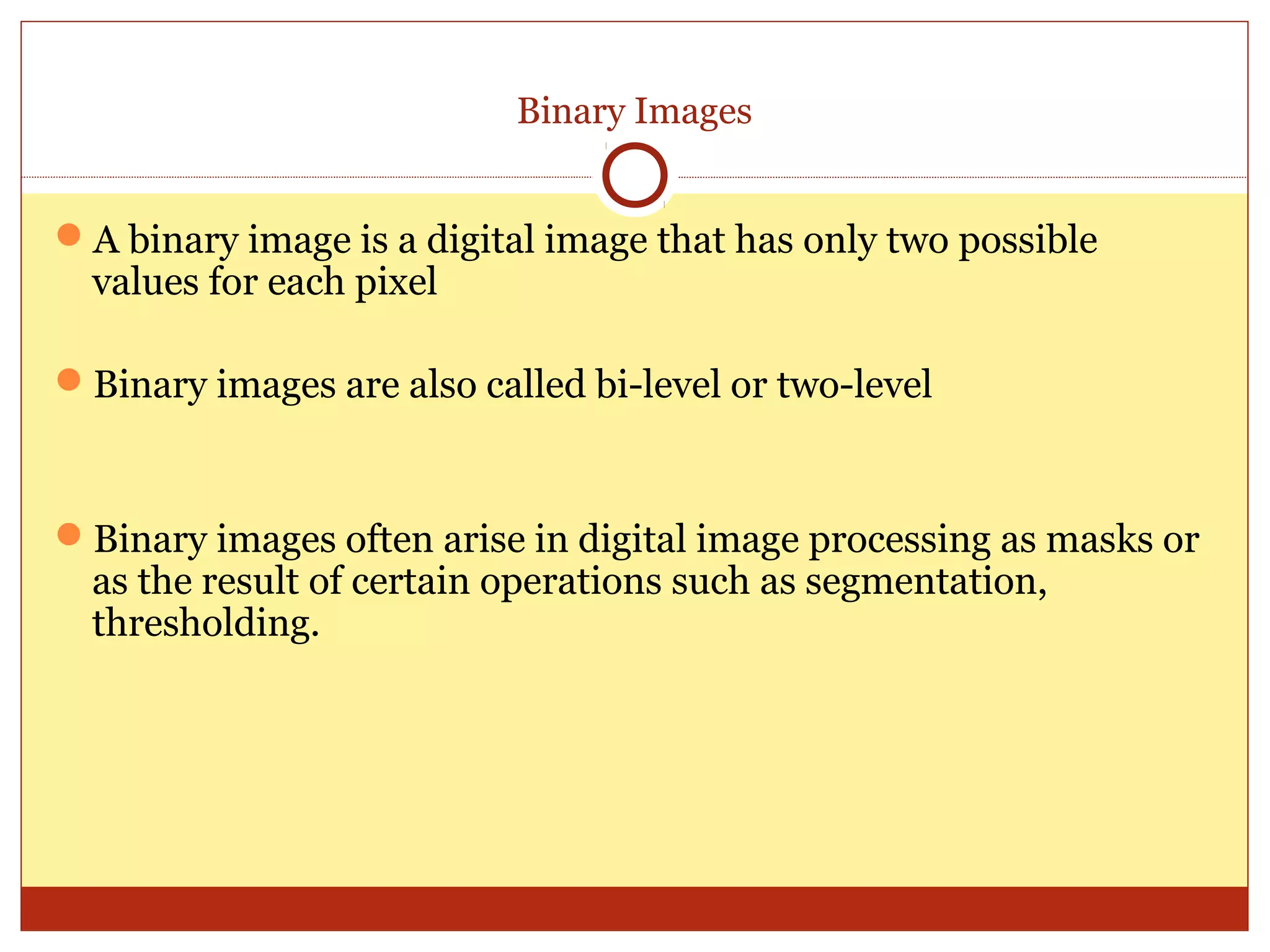 Binary Images


A binary image is a digital image that has only two possible
 values for each pixel

Binary images are also called bi-level or two-level


Binary images often arise in digital image processing as masks or
 as the result of certain operations such as segmentation,
 thresholding.
 