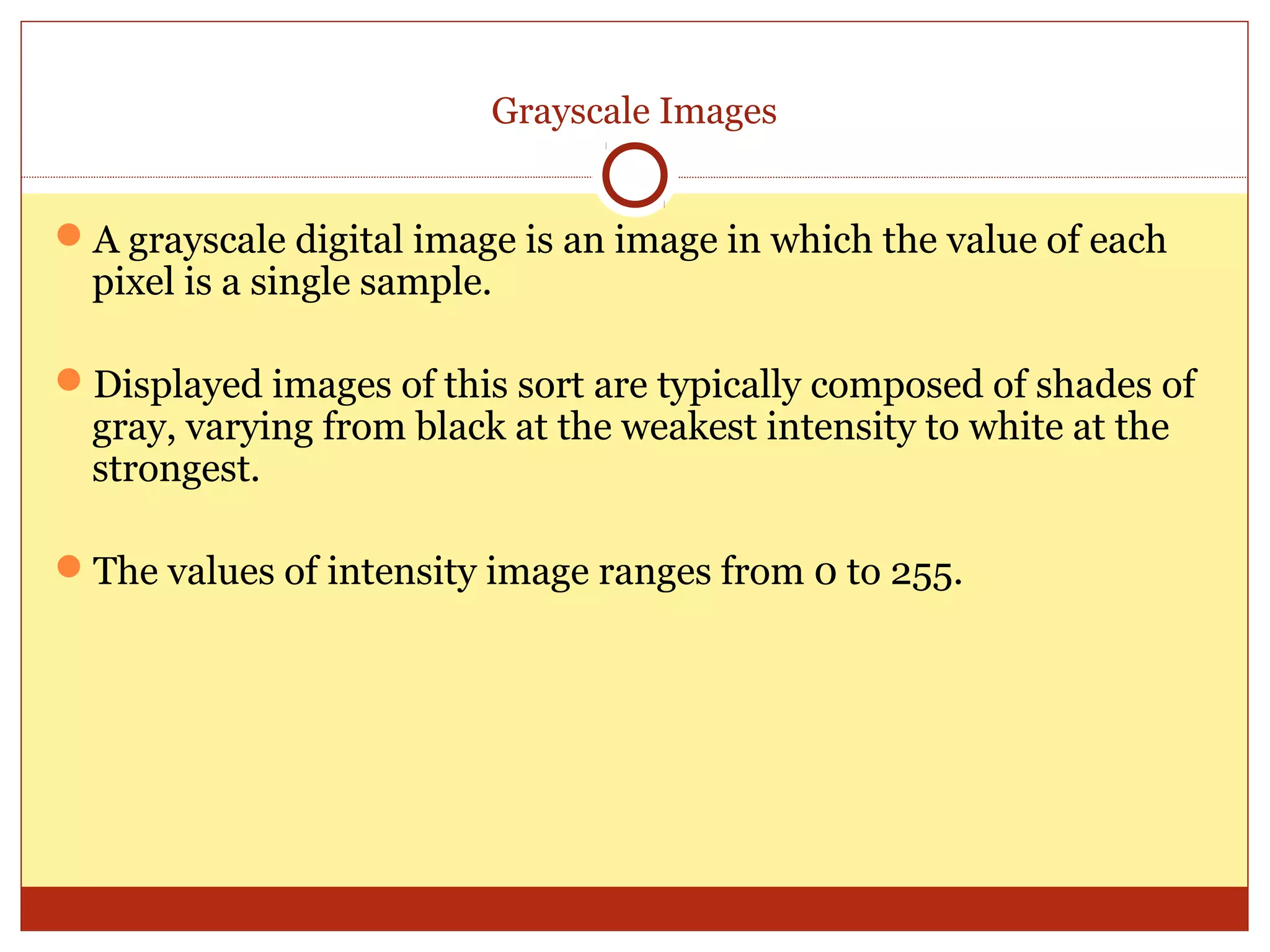 Grayscale Images


A grayscale digital image is an image in which the value of each
 pixel is a single sample.

Displayed images of this sort are typically composed of shades of
 gray, varying from black at the weakest intensity to white at the
 strongest.

The values of intensity image ranges from 0 to 255.
 