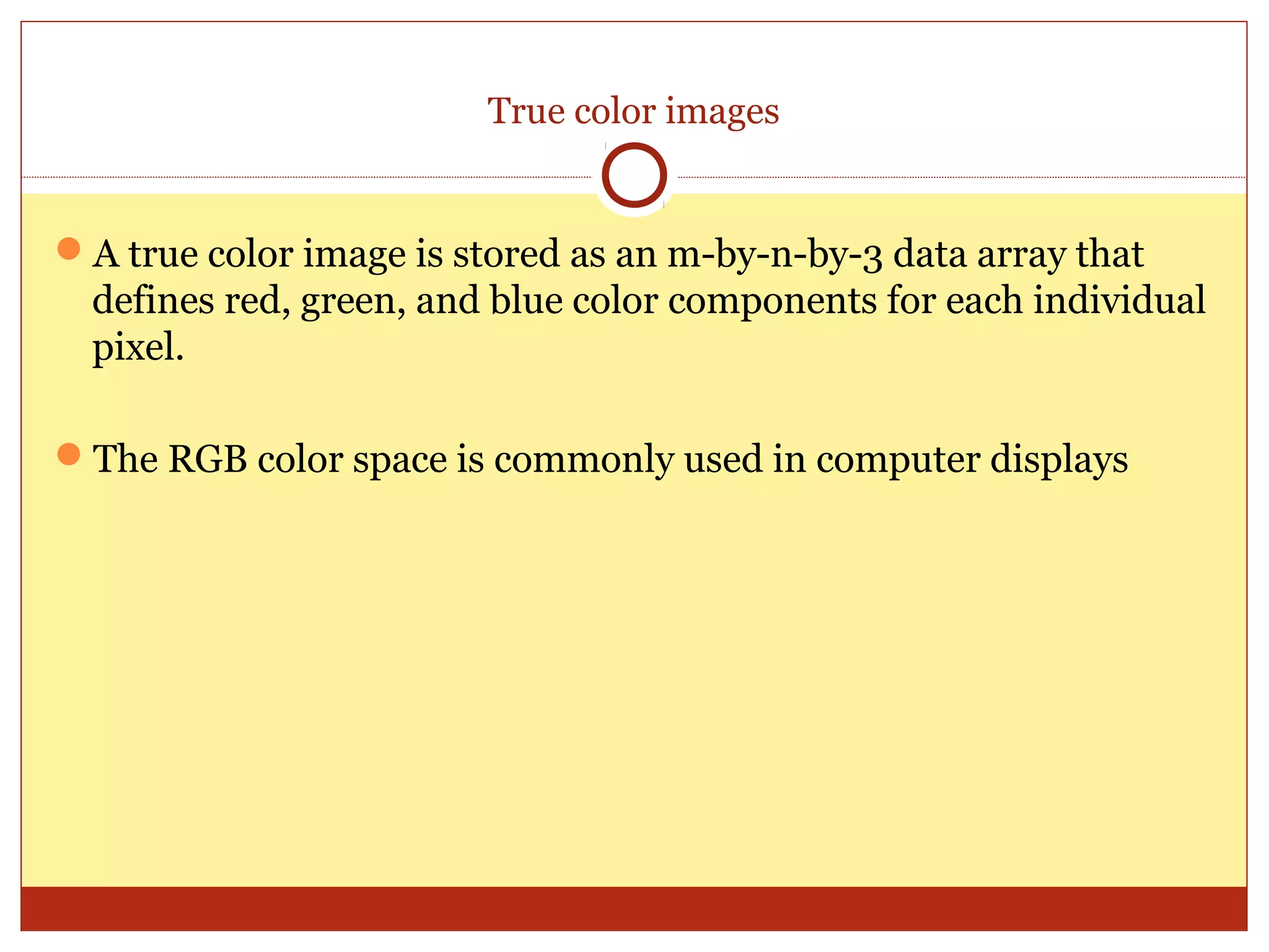 True color images


A true color image is stored as an m-by-n-by-3 data array that
 defines red, green, and blue color components for each individual
 pixel.

The RGB color space is commonly used in computer displays
 