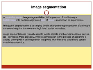Image segmentation

In computer vision, image segmentation is the process of partitioning a
digital image into multiple segments (sets of pixels, also known as superpixels).

The goal of segmentation is to simplify and/or change the representation of an image
into something that is more meaningful and easier to analyze.

Image segmentation is typically used to locate objects and boundaries (lines, curves,
etc.) in images. More precisely, image segmentation is the process of assigning a
label to every pixel in an image such that pixels with the same label share certain
visual characteristics.
 