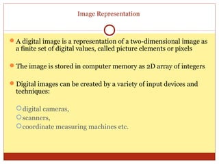 Image Representation



A digital image is a representation of a two-dimensional image as
 a finite set of digital values, called picture elements or pixels

The image is stored in computer memory as 2D array of integers

Digital images can be created by a variety of input devices and
 techniques:

   digital cameras,
   scanners,
   coordinate measuring machines etc.
 