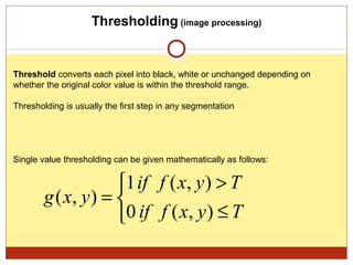 Thresholding (image processing)


Threshold converts each pixel into black, white or unchanged depending on
whether the original color value is within the threshold range.

Thresholding is usually the first step in any segmentation




Single value thresholding can be given mathematically as follows:


                     1 if f ( x, y ) > T
        g ( x, y ) = 
                     0 if f ( x, y ) ≤ T
 