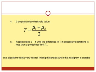 4.   Compute a new threshold value:

                      µ1 + µ 2
                   T=
                         2
       5.   Repeat steps 2 – 4 until the difference in T in successive iterations is
            less than a predefined limit T∞




This algorithm works very well for finding thresholds when the histogram is suitable
 