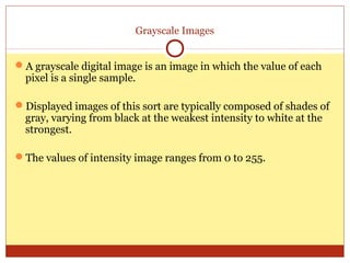 Grayscale Images


A grayscale digital image is an image in which the value of each
 pixel is a single sample.

Displayed images of this sort are typically composed of shades of
 gray, varying from black at the weakest intensity to white at the
 strongest.

The values of intensity image ranges from 0 to 255.
 