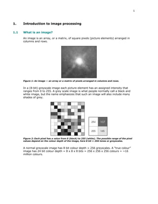 1

1.

Introduction to image processing

1.1

What is an image?
An image is an array, or a matrix, of square pixels (picture elements) arranged in
columns and rows.

Figure 1: An image — an array or a matrix of pixels arranged in columns and rows.

In a (8-bit) greyscale image each picture element has an assigned intensity that
ranges from 0 to 255. A grey scale image is what people normally call a black and
white image, but the name emphasizes that such an image will also include many
shades of grey.

Figure 2: Each pixel has a value from 0 (black) to 255 (white). The possible range of the pixel
values depend on the colour depth of the image, here 8 bit = 256 tones or greyscales.

A normal greyscale image has 8 bit colour depth = 256 greyscales. A “true colour”
image has 24 bit colour depth = 8 x 8 x 8 bits = 256 x 256 x 256 colours = ~16
million colours.

 