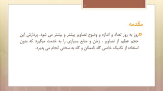 ‫3‬

‫مقدمه‬
‫‪‬روز به روز تعداد و اندازه و وضوح تصاویر بیشتر و بیشتر می شود، پردازش این‬
‫حجم عظیم از تصاویر ، زمان و منابع بسیاری را به خدمت میگیرد که بدون‬
‫استفاده از تکنیک خاصی گاه ناممکن و گاه به سختی انجام می پذیرد.‬

 