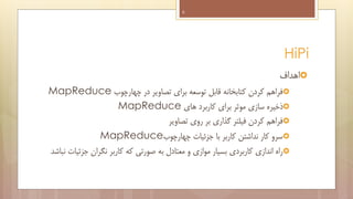 ‫6‬

‫‪HiPi‬‬
‫‪‬اهداف‬
‫‪‬فراهم کردن کتابخانه قابل توسعه برای تصاویر در چهارچوب ‪MapReduce‬‬
‫‪‬ذخیره سازی موثر برای کاربرد های ‪MapReduce‬‬
‫‪‬فراهم کردن فیلتر گذاری بر روی تصاویر‬
‫‪‬سرو کار نداشتن کاربر با جزئیات چهارچوب‪MapReduce‬‬
‫‪‬راه اندازی کاربردی بسیار موازی و معتادل به صورتی که کاربر نگران جزئیات نباشد‬

 