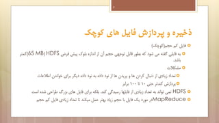 ‫9‬

‫ذخیره و پردازش فایل های کوچک‬
‫‪ ‬فایل کم حجم(کوچک)‬
‫‪ ‬به فایلی گفته می شود که بطور قابل توجهی حجم آن از اندازه بلوک پیش فرض ‪)65 MB( HDFS‬کمتر‬
‫باشد.‬
‫‪ ‬مشکالت‬
‫‪ ‬تعداد زیادی از دنبال کردن ها و پریدن ها از نود داده به نود داده دیگر برای خواندن اطالعات‬
‫‪ ‬پردازش کندتر حتی 01 تا 001 برابر‬
‫‪ HDFS ‬نمی تواند به تعداد زیادی از فایلها رسیدگی کند. بلکه برای فایل های بزرگ طراحی شده است‬
‫‪MapReduce ‬در مورد یک فایل با حجم زیاد بهتر عمل میکند تا تعداد زیادی فایل کم حجم‬

 