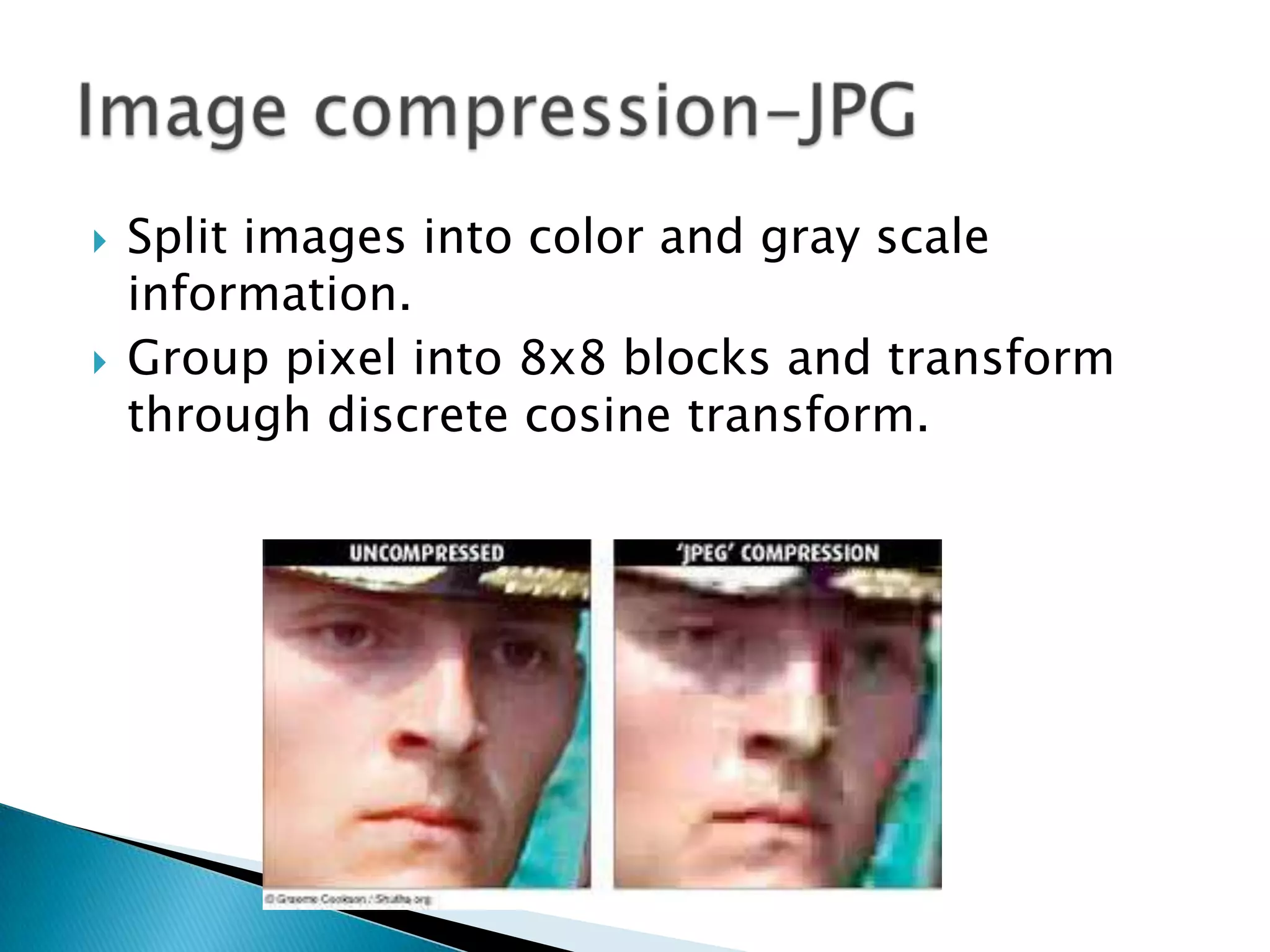 



Split images into color and gray scale
information.
Group pixel into 8x8 blocks and transform
through discrete cosine transform.

 
