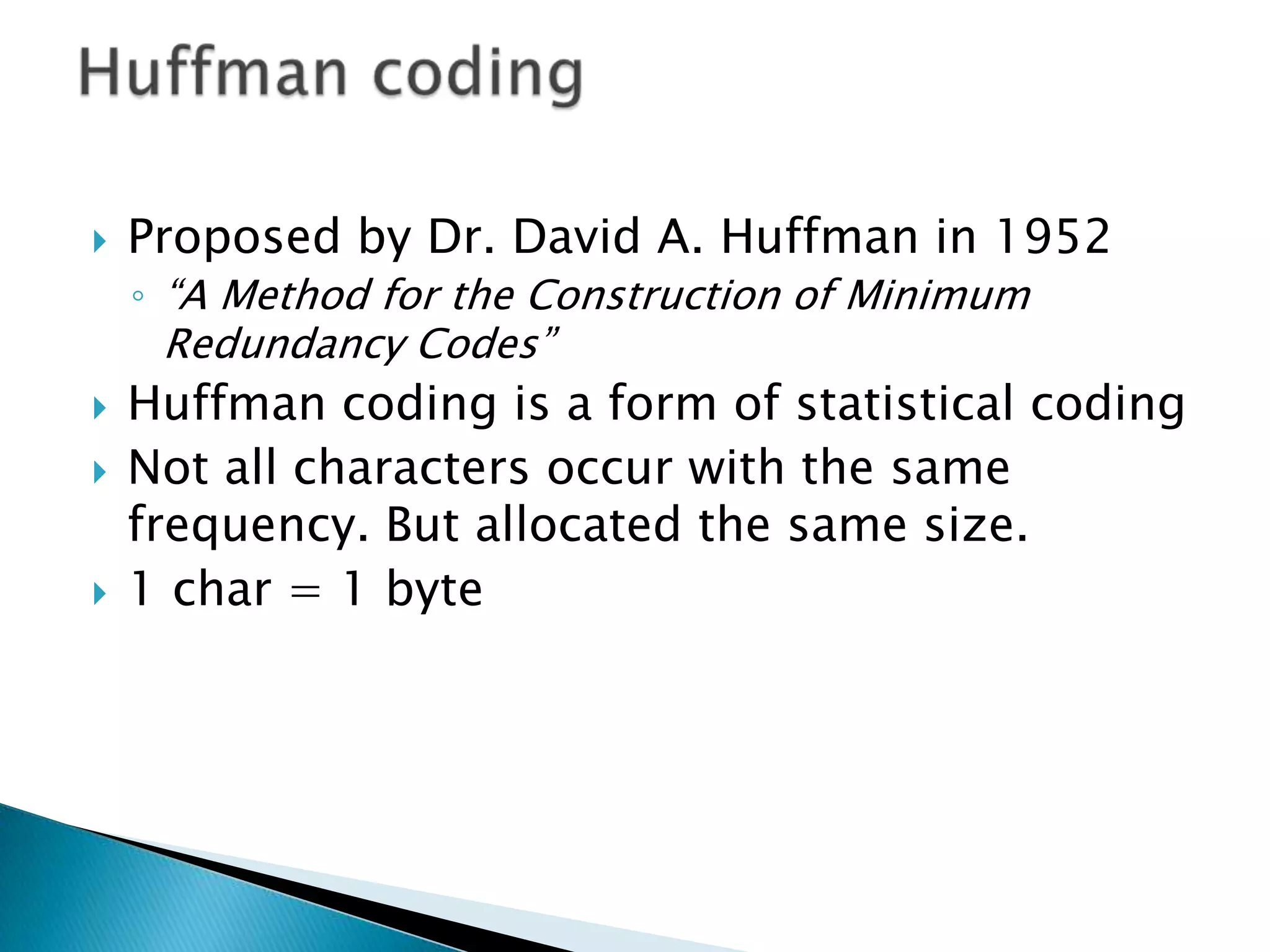 

Proposed by Dr. David A. Huffman in 1952
◦ “A Method for the Construction of Minimum

Redundancy Codes”






Huffman coding is a form of statistical coding
Not all characters occur with the same
frequency. But allocated the same size.
1 char = 1 byte

 