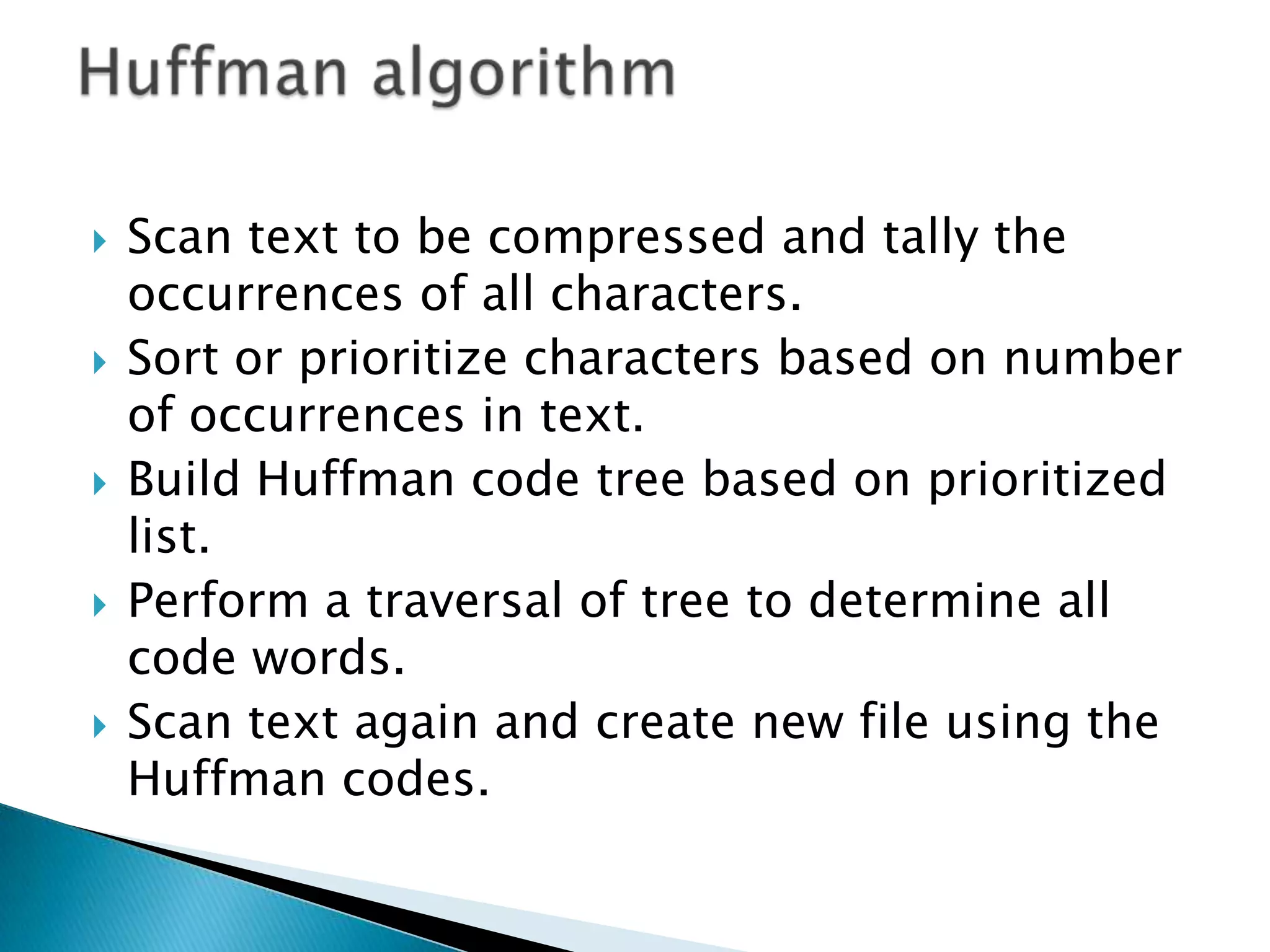 









Scan text to be compressed and tally the
occurrences of all characters.
Sort or prioritize characters based on number
of occurrences in text.
Build Huffman code tree based on prioritized
list.
Perform a traversal of tree to determine all
code words.
Scan text again and create new file using the
Huffman codes.

 