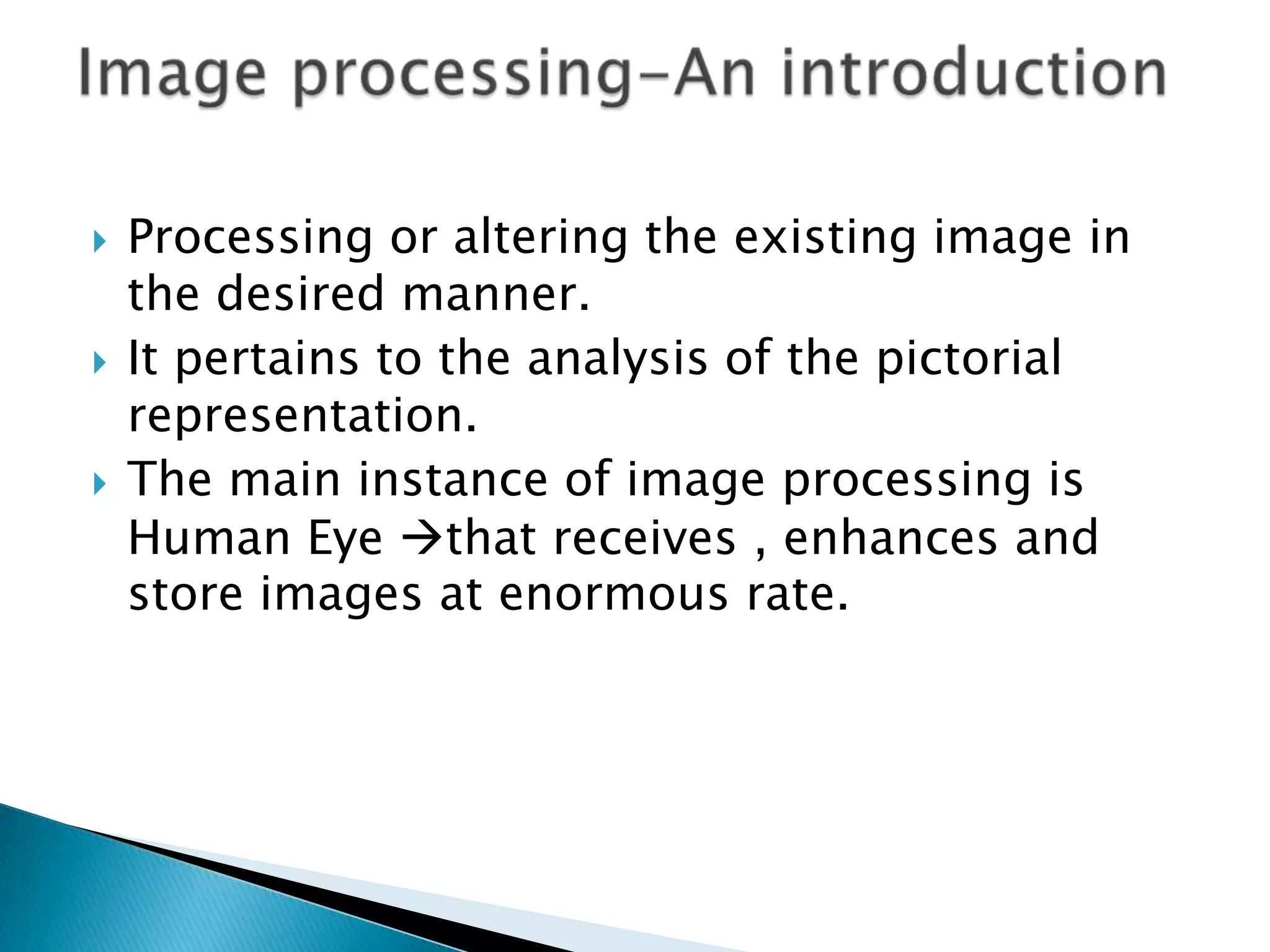 





Processing or altering the existing image in
the desired manner.
It pertains to the analysis of the pictorial
representation.
The main instance of image processing is
Human Eye that receives , enhances and
store images at enormous rate.

 