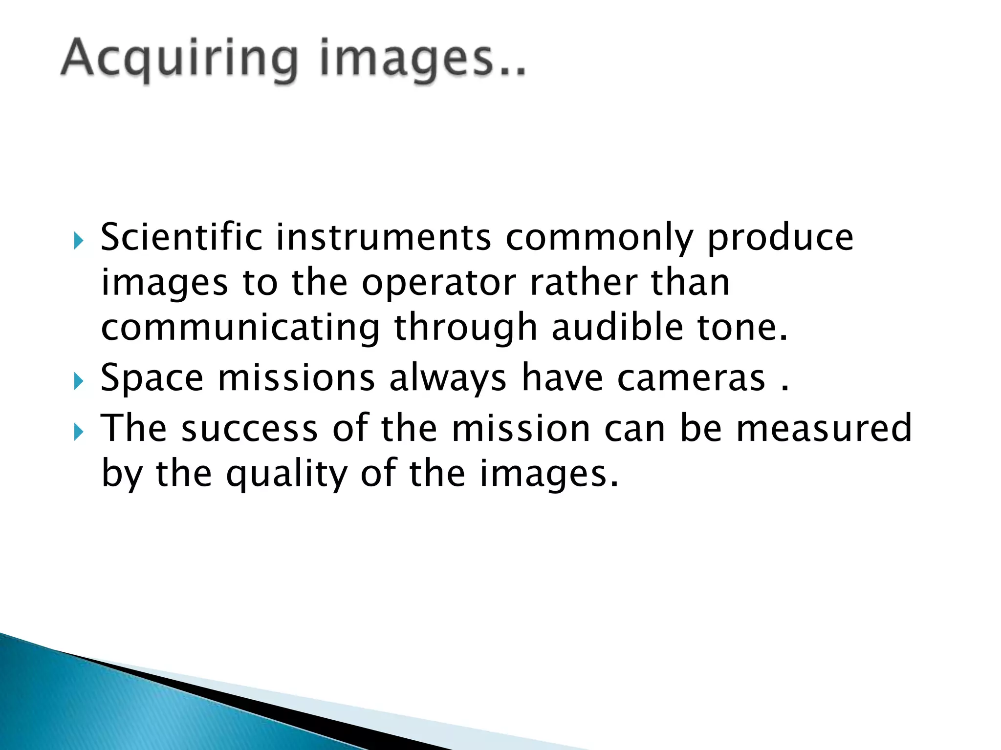 





Scientific instruments commonly produce
images to the operator rather than
communicating through audible tone.
Space missions always have cameras .
The success of the mission can be measured
by the quality of the images.

 