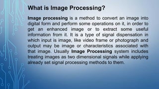 What is Image Processing?
Image processing is a method to convert an image into
digital form and perform some operations on it, in order to
get an enhanced image or to extract some useful
information from it. It is a type of signal dispensation in
which input is image, like video frame or photograph and
output may be image or characteristics associated with
that image. Usually Image Processing system includes
treating images as two dimensional signals while applying
already set signal processing methods to them.

 