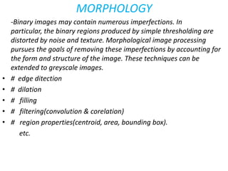 MORPHOLOGY
-Binary images may contain numerous imperfections. In
particular, the binary regions produced by simple thresholding are
distorted by noise and texture. Morphological image processing
pursues the goals of removing these imperfections by accounting for
the form and structure of the image. These techniques can be
extended to greyscale images.
• # edge ditection
• # dilation
• # filling
• # filtering(convolution & corelation)
• # region properties(centroid, area, bounding box).
etc.
 