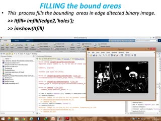 FILLING the bound areas
• This process fills the bounding areas in edge ditected binary image.
>> Itfill= imfill(Iedge2,'holes');
>> imshow(Itfill)
 